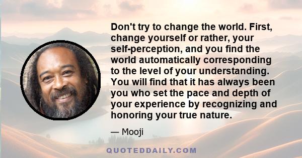 Don't try to change the world. First, change yourself or rather, your self-perception, and you find the world automatically corresponding to the level of your understanding. You will find that it has always been you who 