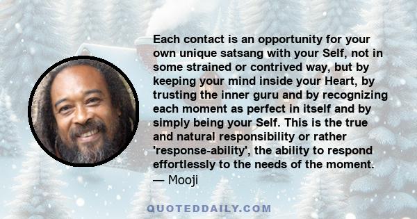 Each contact is an opportunity for your own unique satsang with your Self, not in some strained or contrived way, but by keeping your mind inside your Heart, by trusting the inner guru and by recognizing each moment as