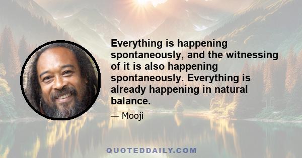 Everything is happening spontaneously, and the witnessing of it is also happening spontaneously. Everything is already happening in natural balance.