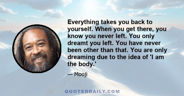 Everything takes you back to yourself. When you get there, you know you never left. You only dreamt you left. You have never been other than that. You are only dreaming due to the idea of 'I am the body.'