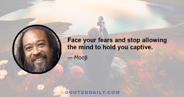 Face your fears and stop allowing the mind to hold you captive.