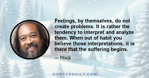 Feelings, by themselves, do not create problems. It is rather the tendency to interpret and analyze them. When out of habit you believe those interpretations, it is there that the suffering begins.