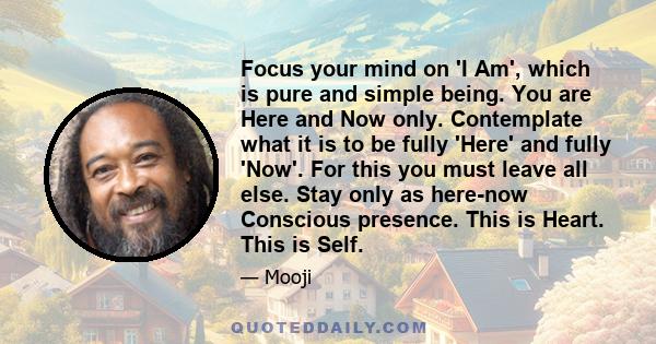 Focus your mind on 'I Am', which is pure and simple being. You are Here and Now only. Contemplate what it is to be fully 'Here' and fully 'Now'. For this you must leave all else. Stay only as here-now Conscious