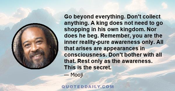 Go beyond everything. Don't collect anything. A king does not need to go shopping in his own kingdom. Nor does he beg. Remember, you are the inner reality-pure awareness only. All that arises are appearances in