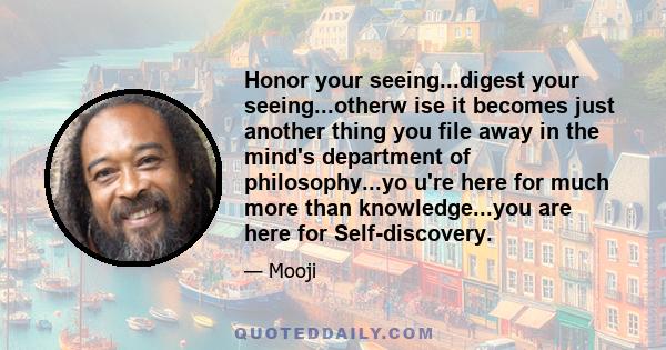 Honor your seeing...digest your seeing...otherw ise it becomes just another thing you file away in the mind's department of philosophy...yo u're here for much more than knowledge...you are here for Self-discovery.