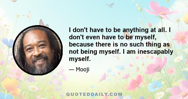 I don't have to be anything at all. I don't even have to be myself, because there is no such thing as not being myself. I am inescapably myself.