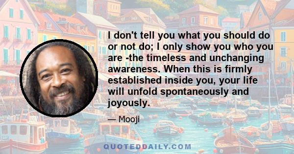 I don't tell you what you should do or not do; I only show you who you are -the timeless and unchanging awareness. When this is firmly established inside you, your life will unfold spontaneously and joyously.