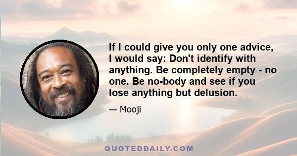 If I could give you only one advice, I would say: Don't identify with anything. Be completely empty - no one. Be no-body and see if you lose anything but delusion.