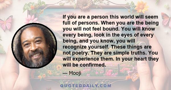 If you are a person this world will seem full of persons. When you are the being you will not feel bound. You will know every being, look in the eyes of every being, and you know, you will recognize yourself. These