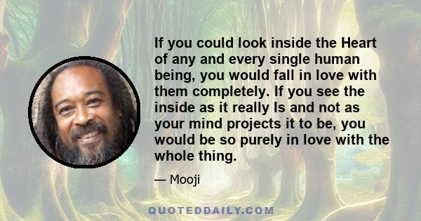 If you could look inside the Heart of any and every single human being, you would fall in love with them completely. If you see the inside as it really Is and not as your mind projects it to be, you would be so purely