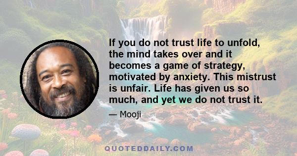 If you do not trust life to unfold, the mind takes over and it becomes a game of strategy, motivated by anxiety. This mistrust is unfair. Life has given us so much, and yet we do not trust it.