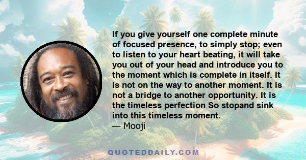 If you give yourself one complete minute of focused presence, to simply stop; even to listen to your heart beating, it will take you out of your head and introduce you to the moment which is complete in itself. It is