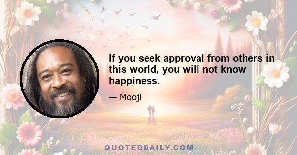 If you seek approval from others in this world, you will not know happiness.