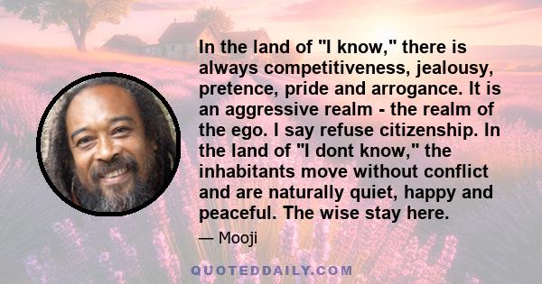 In the land of I know, there is always competitiveness, jealousy, pretence, pride and arrogance. It is an aggressive realm - the realm of the ego. I say refuse citizenship. In the land of I dont know, the inhabitants