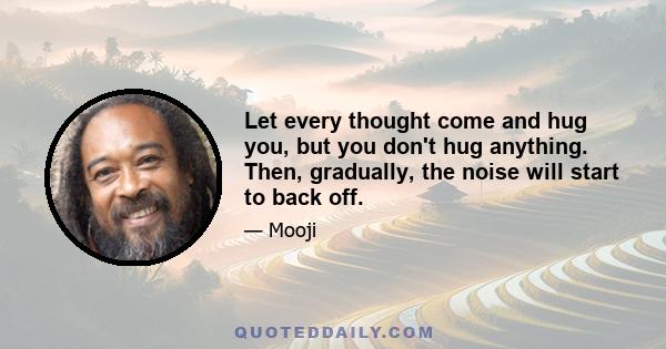 Let every thought come and hug you, but you don't hug anything. Then, gradually, the noise will start to back off.