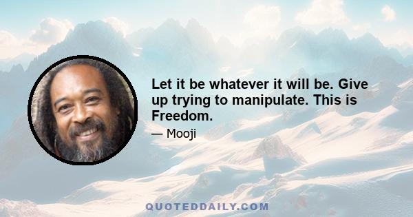 Let it be whatever it will be. Give up trying to manipulate. This is Freedom.