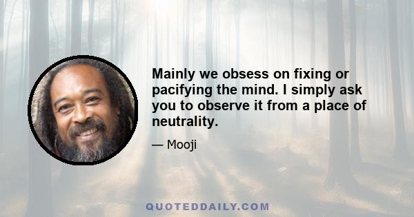 Mainly we obsess on fixing or pacifying the mind. I simply ask you to observe it from a place of neutrality.