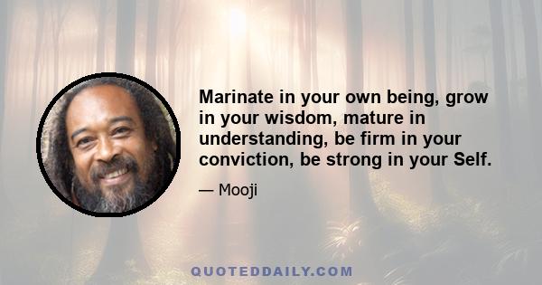 Marinate in your own being, grow in your wisdom, mature in understanding, be firm in your conviction, be strong in your Self.