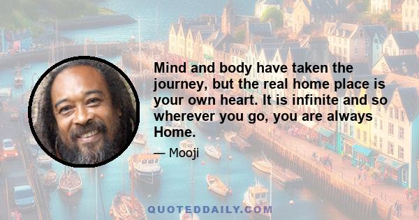 Mind and body have taken the journey, but the real home place is your own heart. It is infinite and so wherever you go, you are always Home.