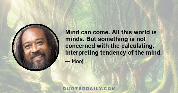 Mind can come. All this world is minds. But something is not concerned with the calculating, interpreting tendency of the mind.