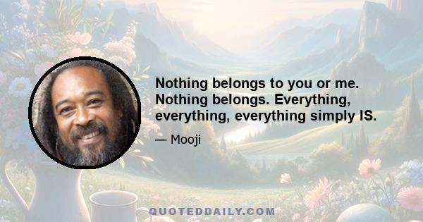 Nothing belongs to you or me. Nothing belongs. Everything, everything, everything simply IS.