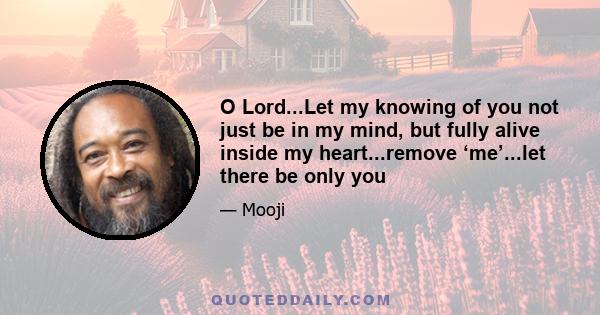 O Lord...Let my knowing of you not just be in my mind, but fully alive inside my heart...remove ‘me’...let there be only you