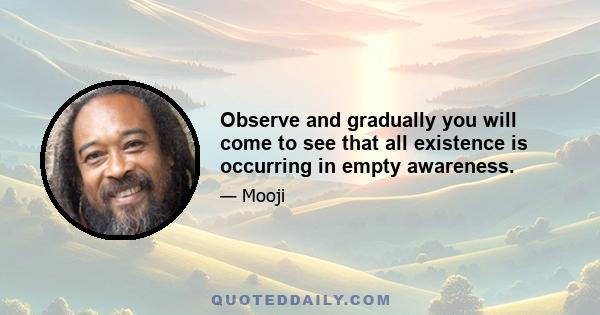 Observe and gradually you will come to see that all existence is occurring in empty awareness.