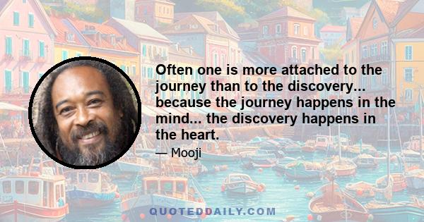 Often one is more attached to the journey than to the discovery... because the journey happens in the mind... the discovery happens in the heart.