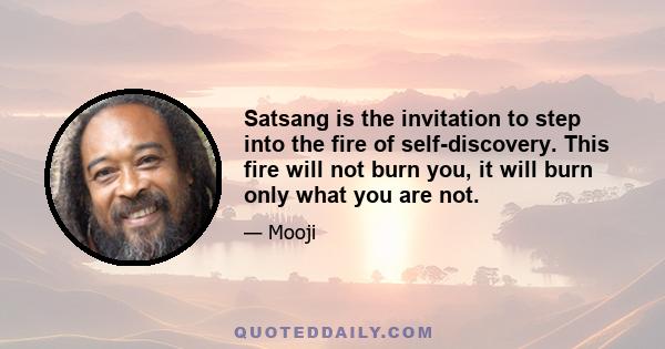 Satsang is the invitation to step into the fire of self-discovery. This fire will not burn you, it will burn only what you are not.