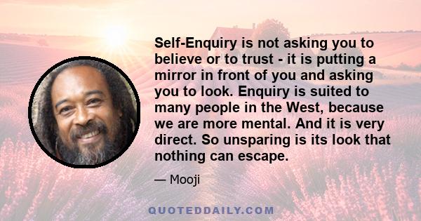 Self-Enquiry is not asking you to believe or to trust - it is putting a mirror in front of you and asking you to look. Enquiry is suited to many people in the West, because we are more mental. And it is very direct. So