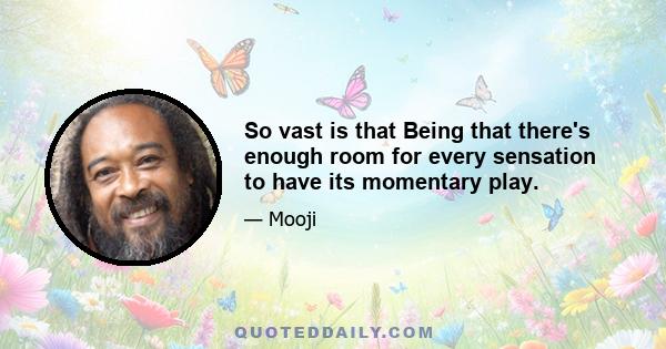 So vast is that Being that there's enough room for every sensation to have its momentary play.