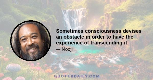 Sometimes consciousness devises an obstacle in order to have the experience of transcending it.