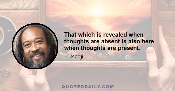 That which is revealed when thoughts are absent is also here when thoughts are present.