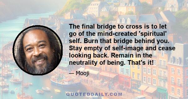 The final bridge to cross is to let go of the mind-created 'spiritual' self. Burn that bridge behind you. Stay empty of self-image and cease looking back. Remain in the neutrality of being. That's it!