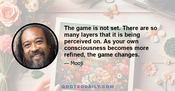 The game is not set. There are so many layers that it is being perceived on. As your own consciousness becomes more refined, the game changes.