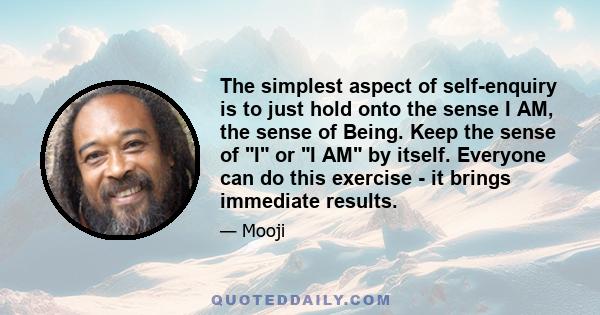 The simplest aspect of self-enquiry is to just hold onto the sense I AM, the sense of Being. Keep the sense of I or I AM by itself. Everyone can do this exercise - it brings immediate results.