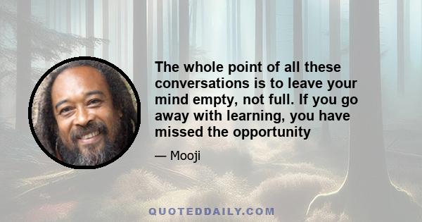 The whole point of all these conversations is to leave your mind empty, not full. If you go away with learning, you have missed the opportunity