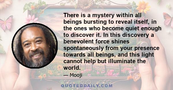 There is a mystery within all beings bursting to reveal itself, in the ones who become quiet enough to discover it. In this discovery a benevolent force shines spontaneously from your presence towards all beings, and