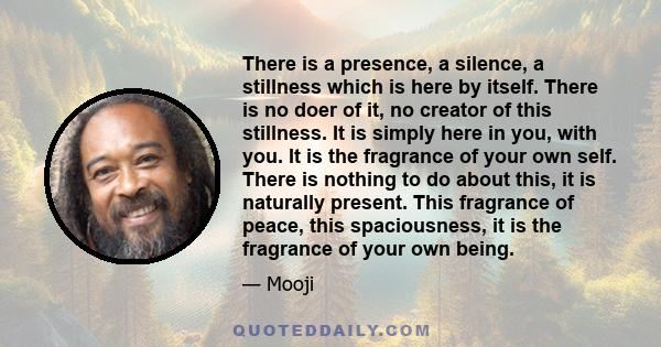 There is a presence, a silence, a stillness which is here by itself. There is no doer of it, no creator of this stillness. It is simply here in you, with you. It is the fragrance of your own self. There is nothing to do 