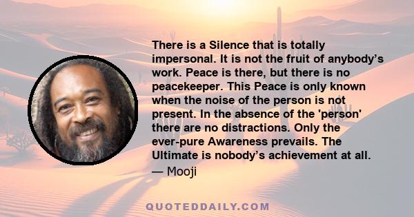 There is a Silence that is totally impersonal. It is not the fruit of anybody’s work. Peace is there, but there is no peacekeeper. This Peace is only known when the noise of the person is not present. In the absence of