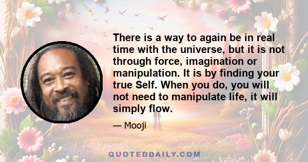 There is a way to again be in real time with the universe, but it is not through force, imagination or manipulation. It is by finding your true Self. When you do, you will not need to manipulate life, it will simply