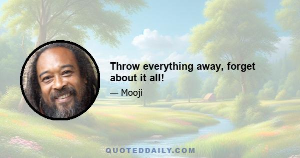 Throw everything away, forget about it all!