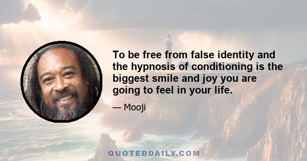 To be free from false identity and the hypnosis of conditioning is the biggest smile and joy you are going to feel in your life.