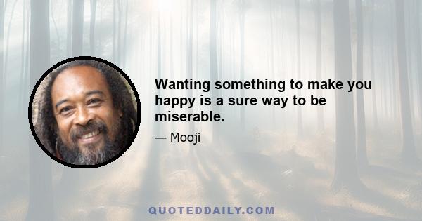 Wanting something to make you happy is a sure way to be miserable.