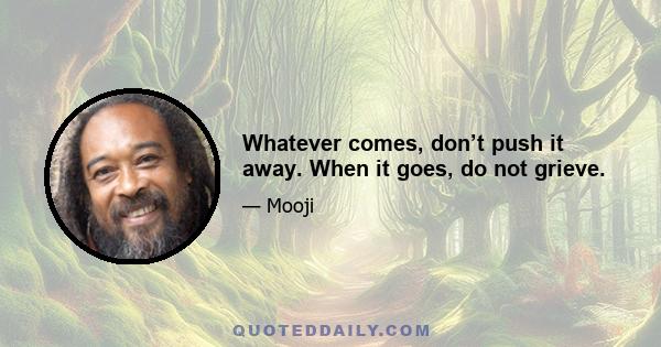 Whatever comes, don’t push it away. When it goes, do not grieve.