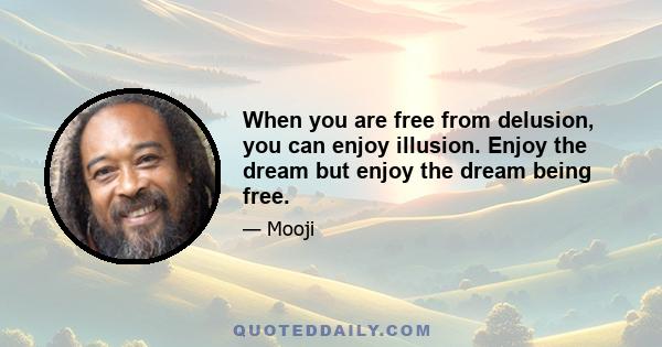 When you are free from delusion, you can enjoy illusion. Enjoy the dream but enjoy the dream being free.