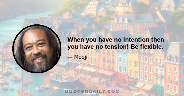 When you have no intention then you have no tension! Be flexible.