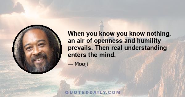 When you know you know nothing, an air of openness and humility prevails. Then real understanding enters the mind.