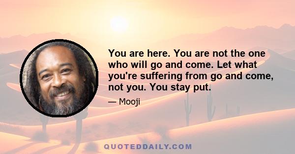 You are here. You are not the one who will go and come. Let what you're suffering from go and come, not you. You stay put.