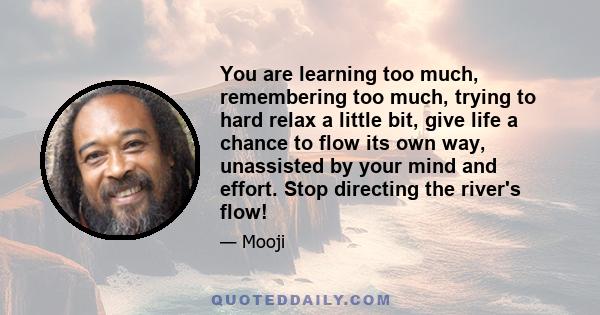 You are learning too much, remembering too much, trying to hard relax a little bit, give life a chance to flow its own way, unassisted by your mind and effort. Stop directing the river's flow!